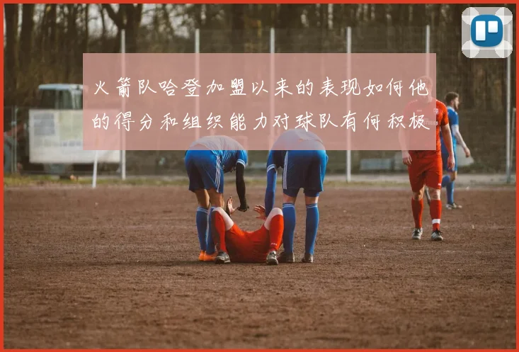 火箭队哈登加盟以来的表现如何他的得分和组织能力对球队有何积极贡献