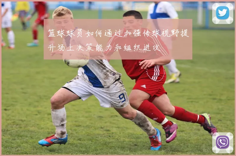 篮球球员如何通过加强传球视野提升场上决策能力和组织进攻